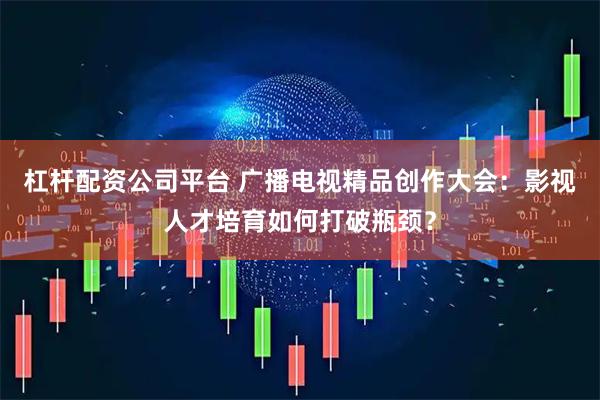 杠杆配资公司平台 广播电视精品创作大会：影视人才培育如何打破瓶颈？