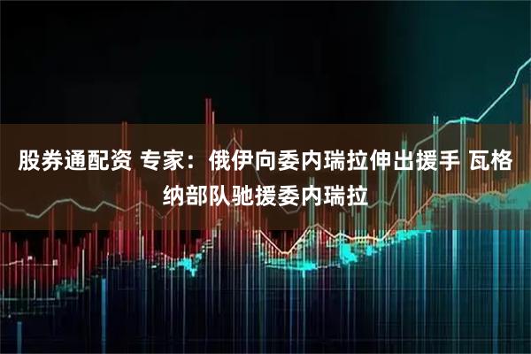 股券通配资 专家：俄伊向委内瑞拉伸出援手 瓦格纳部队驰援委内瑞拉