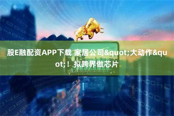 股E融配资APP下载 家居公司"大动作"！拟跨界做芯片