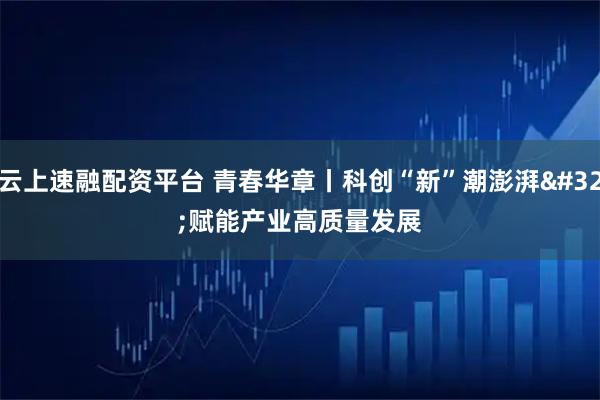云上速融配资平台 青春华章丨科创“新”潮澎湃 赋能产业高质量发展