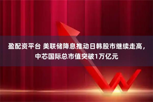 盈配资平台 美联储降息推动日韩股市继续走高，中芯国际总市值突破1万亿元