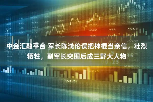 中金汇融平台 军长陈浅伦误把神棍当亲信，壮烈牺牲，副军长突围后成三野大人物