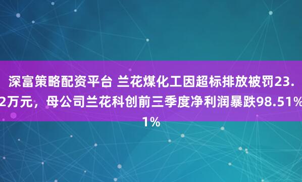 深富策略配资平台 兰花煤化工因超标排放被罚23.2万元，母公司兰花科创前三季度净利润暴跌98.51%