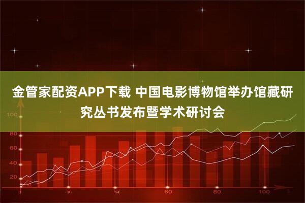 金管家配资APP下载 中国电影博物馆举办馆藏研究丛书发布暨学术研讨会