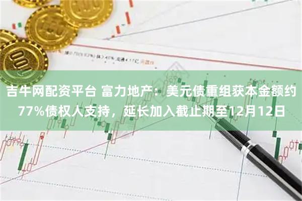 吉牛网配资平台 富力地产：美元债重组获本金额约77%债权人支持，延长加入截止期至12月12日