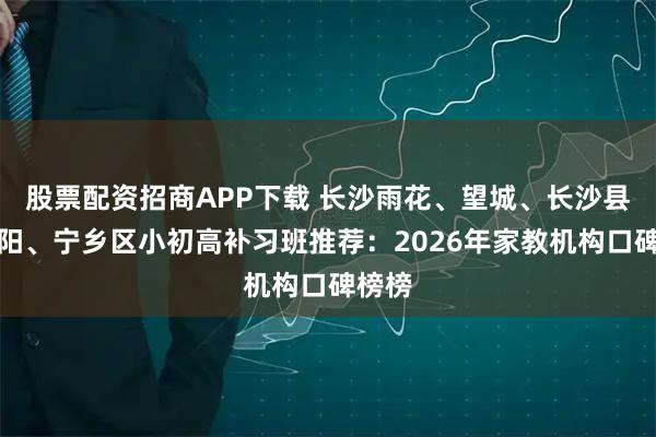 股票配资招商APP下载 长沙雨花、望城、长沙县、浏阳、宁乡区小初高补习班推荐：2026年家教机构口碑榜榜