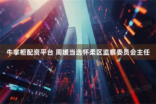 牛掌柜配资平台 周媛当选怀柔区监察委员会主任