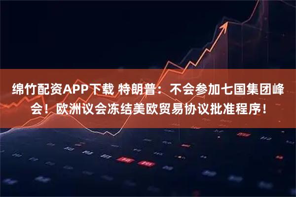 绵竹配资APP下载 特朗普：不会参加七国集团峰会！欧洲议会冻结美欧贸易协议批准程序！