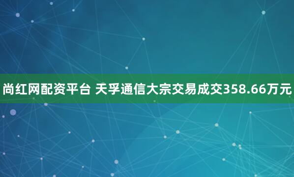 尚红网配资平台 天孚通信大宗交易成交358.66万元